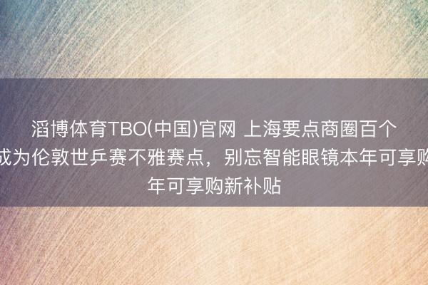 滔博体育TBO(中国)官网 上海要点商圈百个大屏将成为伦敦世乒赛不雅赛点，别忘智能眼镜本年可享购新补贴