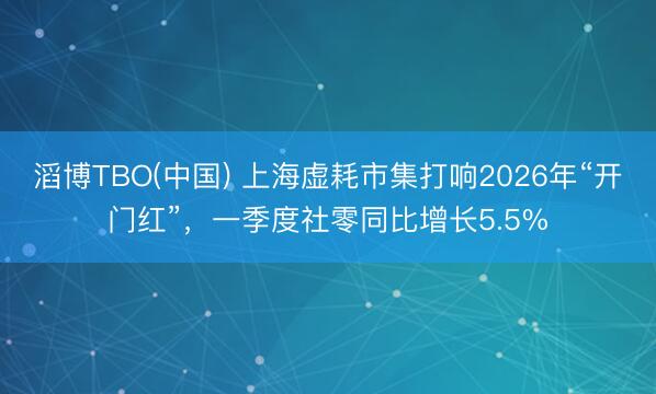 滔博TBO(中国) 上海虚耗市集打响2026年“开门红”，一季度社零同比增长5.5%