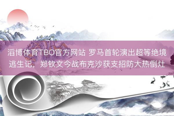 滔博体育TBO官方网站 罗马首轮演出超等绝境逃生记，郑钦文今战布克沙获支招防大热倒灶