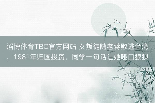 滔博体育TBO官方网站 女叛徒随老蒋败逃台湾，1981年归国投资，同学一句话让她哑口狼狈