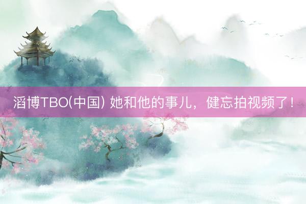 滔博TBO(中国) 她和他的事儿，健忘拍视频了！