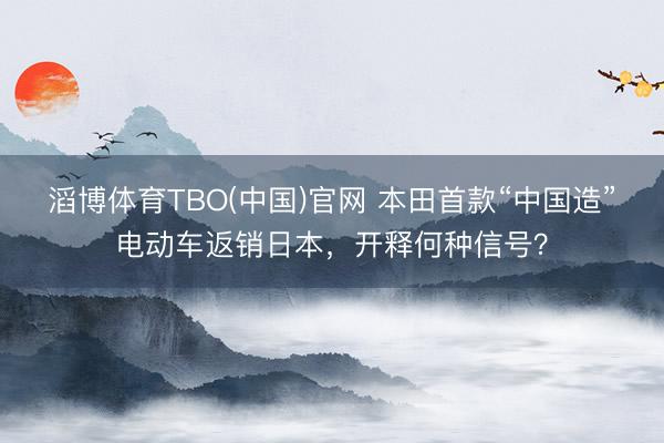 滔博体育TBO(中国)官网 本田首款“中国造”电动车返销日本，开释何种信号？