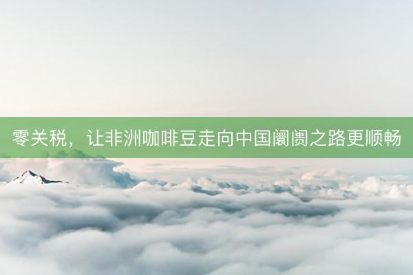 零关税，让非洲咖啡豆走向中国阛阓之路更顺畅