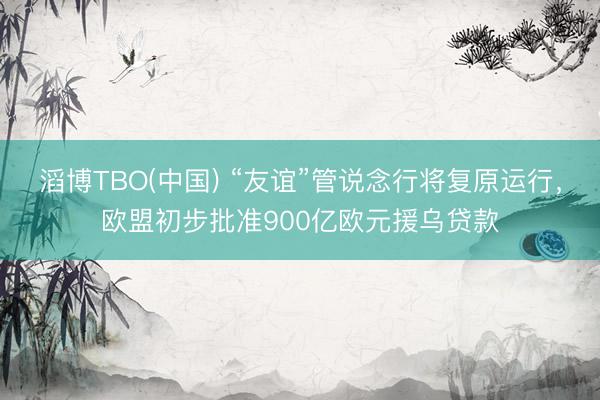 滔博TBO(中国) “友谊”管说念行将复原运行，欧盟初步批准900亿欧元援乌贷款