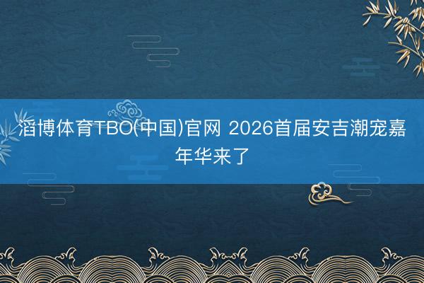 滔博体育TBO(中国)官网 2026首届安吉潮宠嘉年华来了