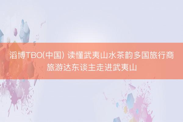 滔博TBO(中国) 读懂武夷山水茶韵多国旅行商旅游达东谈主走进武夷山